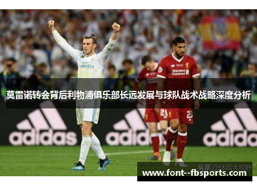 莫雷诺转会背后利物浦俱乐部长远发展与球队战术战略深度分析 莫雷诺转会背后利物浦俱乐部长远发展与球队战术战略深度分析